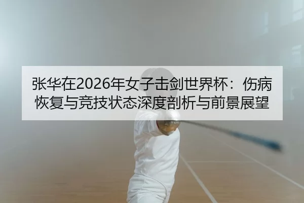 张华在2026年女子击剑世界杯：伤病恢复与竞技状态深度剖析与前景展望