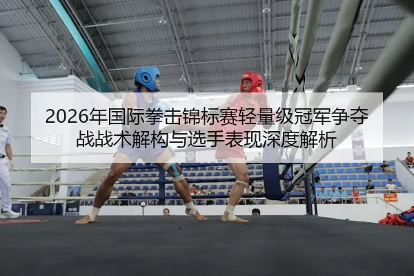 2026年国际拳击锦标赛轻量级冠军争夺战战术解构与选手表现深度解析